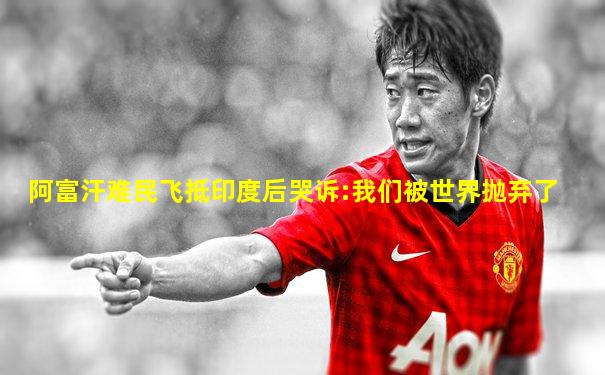 阿富汗难民飞抵印度后哭诉:我们被世界抛弃了
